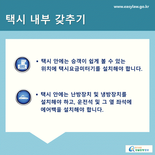 택시 내부 갖추기 택시 안에는 승객이 쉽게 볼 수 있는 위치에 택시요금미터기를 설치해야 합니다. 택시 안에는 난방장치 및 냉방장치를 설치해야 하고, 운전석 및 그 옆 좌석에 에어백을 설치해야 합니다. 